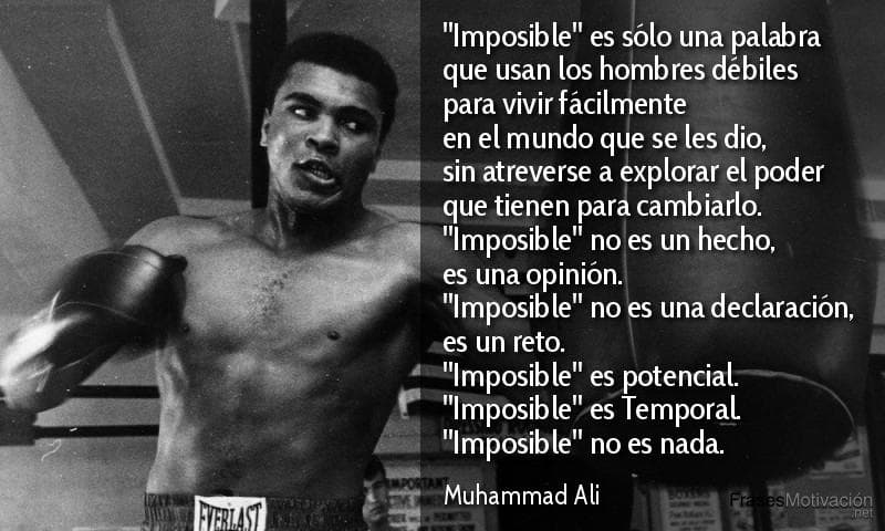 "Imposible" es sólo una palabra que usan los hombres débiles para vivir fácilmente en el mundo que se les dio, sin atreverse a explorar el poder que tienen para cambiarlo. "Imposible" no es un hecho, es una opinión. "Imposible" no es una declaración, es un reto. "Imposible" es potencial. "Imposible" es Temporal, "Imposible" no es nada. - Muhammad Ali